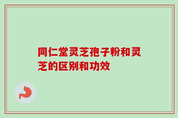 同仁堂灵芝孢子粉和灵芝的区别和功效-第1张图片-卓越灵芝孢子粉
