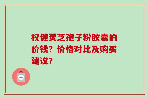 权健灵芝孢子粉胶囊的价钱?价格对比及购买建议?-第1张图片-卓越灵芝孢子粉 权健灵芝孢子粉胶囊的价钱?价格对比及购买建议?-第1张图片-卓越灵芝孢子粉