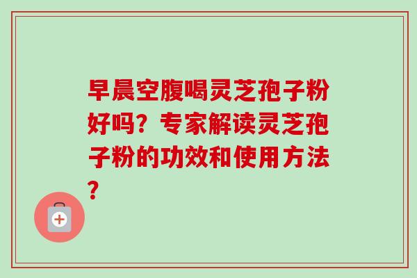 早晨空腹喝灵芝孢子粉好吗？专家解读灵芝孢子粉的功效和使用方法？-第1张图片-卓越灵芝孢子粉