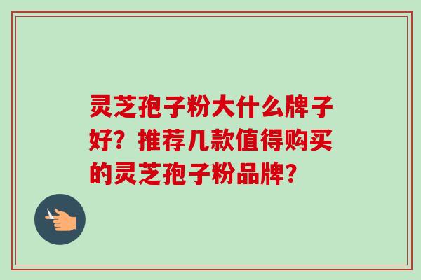 灵芝孢子粉大什么牌子好？推荐几款值得购买的灵芝孢子粉品牌？-第1张图片-卓越灵芝孢子粉