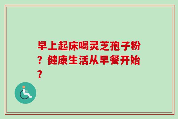 早上起床喝灵芝孢子粉？健康生活从早餐开始？-第1张图片-卓越灵芝孢子粉