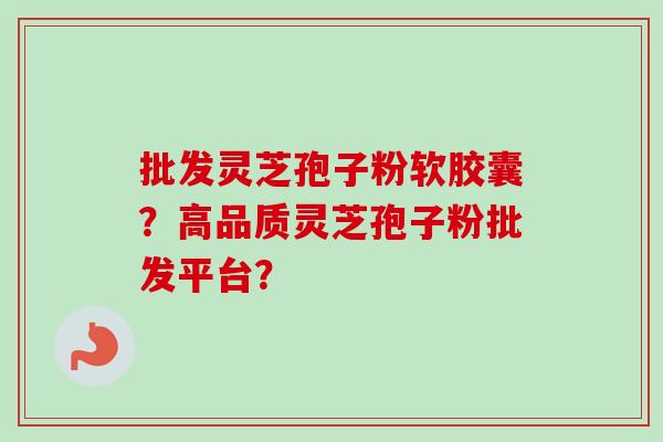 批发灵芝孢子粉软胶囊？高品质灵芝孢子粉批发平台？-第1张图片-卓越灵芝孢子粉
