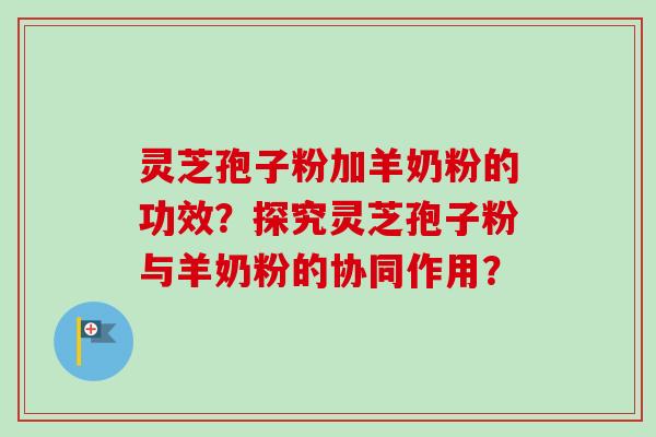 灵芝孢子粉加羊奶粉的功效？探究灵芝孢子粉与羊奶粉的协同作用？-第1张图片-卓越灵芝孢子粉
