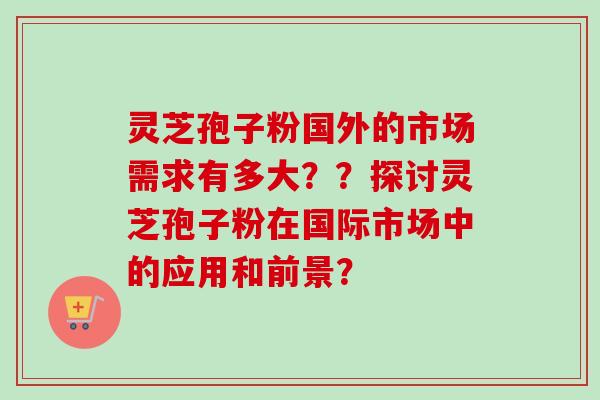 灵芝孢子粉国外的市场需求有多大??探讨灵芝孢子粉在国际市场中的应用和前景?-第1张图片-卓越灵芝孢子粉 灵芝孢子粉国外的市场需求有多大??探讨灵芝孢子粉在国际市场中的应用和前景?-第1张图片-卓越灵芝孢子粉
