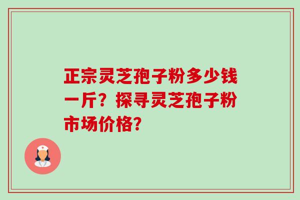 正宗灵芝孢子粉多少钱一斤？探寻灵芝孢子粉市场价格？-第1张图片-卓越灵芝孢子粉