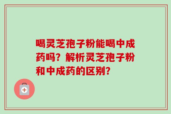 喝灵芝孢子粉能喝中成药吗？解析灵芝孢子粉和中成药的区别？-第1张图片-卓越灵芝孢子粉