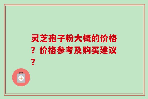灵芝孢子粉大概的价格？价格参考及购买建议？-第1张图片-卓越灵芝孢子粉