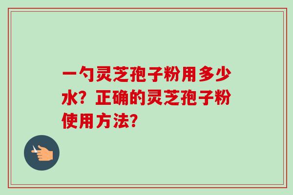一勺灵芝孢子粉用多少水？正确的灵芝孢子粉使用方法？-第1张图片-卓越灵芝孢子粉