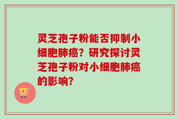 灵芝孢子粉能否抑制小细胞肺癌？研究探讨灵芝孢子粉对小细胞肺癌的影响？-第1张图片-卓越灵芝孢子粉
