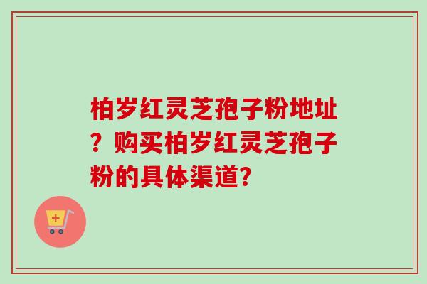 柏岁红灵芝孢子粉地址?购买柏岁红灵芝孢子粉的具体渠道?-第1张图片-卓越灵芝孢子粉 柏岁红灵芝孢子粉地址?购买柏岁红灵芝孢子粉的具体渠道?-第1张图片-卓越灵芝孢子粉