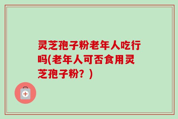 灵芝孢子粉老年人吃行吗(老年人可否食用灵芝孢子粉？)-第1张图片-卓越灵芝孢子粉