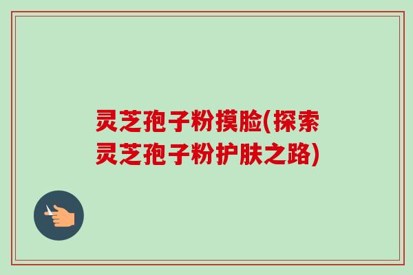 灵芝孢子粉摸脸(探索灵芝孢子粉护肤之路)-第1张图片-卓越灵芝孢子粉 灵芝孢子粉摸脸(探索灵芝孢子粉护肤之路)-第1张图片-卓越灵芝孢子粉
