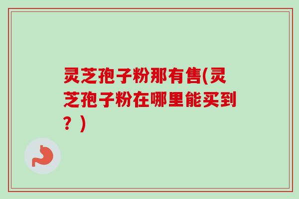灵芝孢子粉那有售(灵芝孢子粉在哪里能买到？)-第1张图片-卓越灵芝孢子粉