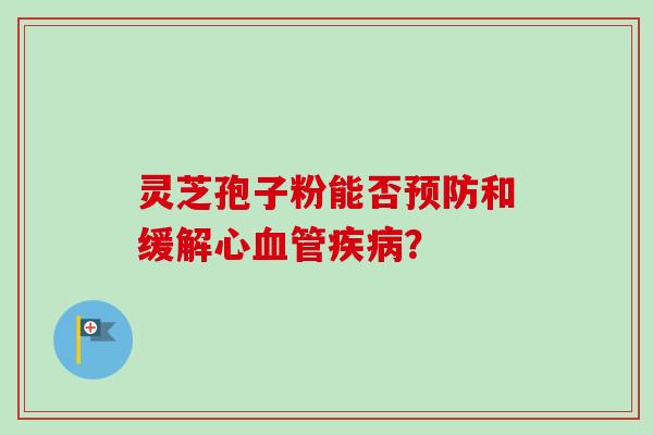 灵芝孢子粉能否预防和缓解心血管疾病?-第1张图片-卓越灵芝孢子粉 灵芝孢子粉能否预防和缓解心血管疾病?-第1张图片-卓越灵芝孢子粉