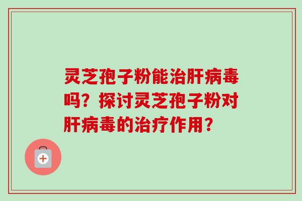 灵芝孢子粉能治肝病毒吗？探讨灵芝孢子粉对肝病毒的治疗作用？-第1张图片-卓越灵芝孢子粉