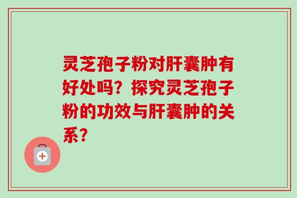 灵芝孢子粉对肝囊肿有好处吗？探究灵芝孢子粉的功效与肝囊肿的关系？-第1张图片-卓越灵芝孢子粉