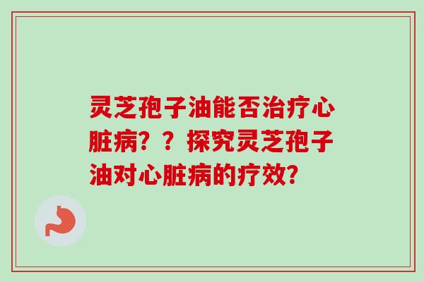 灵芝孢子油能否治疗心脏病？？探究灵芝孢子油对心脏病的疗效？-第1张图片-卓越灵芝孢子粉