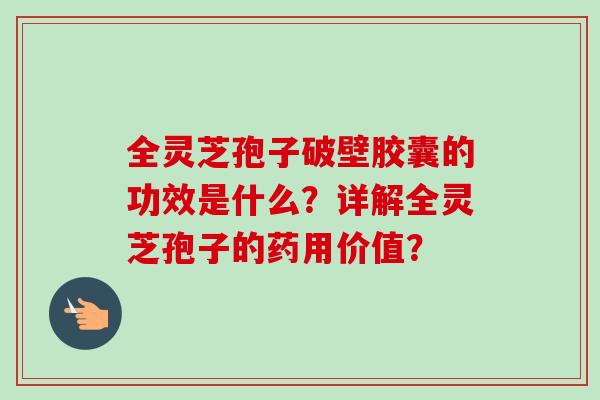 全灵芝孢子破壁胶囊的功效是什么？详解全灵芝孢子的药用价值？-第1张图片-卓越灵芝孢子粉