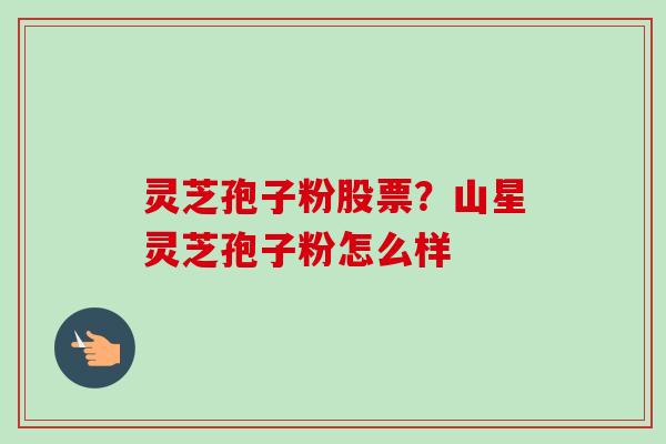 灵芝孢子粉股票？山星灵芝孢子粉怎么样-第1张图片-卓越灵芝孢子粉