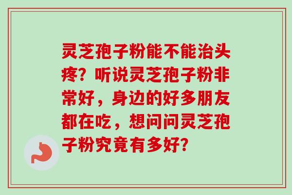 灵芝孢子粉能不能治头疼？听说灵芝孢子粉非常好，身边的好多朋友都在吃，想问问灵芝孢子粉究竟有多好？-第1张图片-卓越灵芝孢子粉