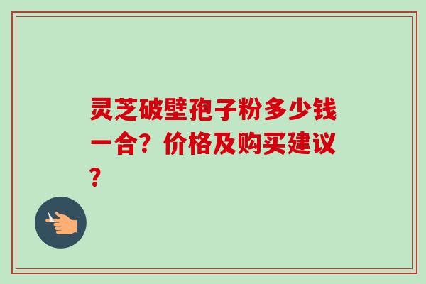 灵芝破壁孢子粉多少钱一合?价格及购买建议?-第1张图片-卓越灵芝孢子粉 灵芝破壁孢子粉多少钱一合?价格及购买建议?-第1张图片-卓越灵芝孢子粉