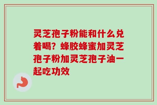 灵芝孢子粉能和什么兑着喝？蜂胶蜂蜜加灵芝孢子粉加灵芝孢子油一起吃功效-第1张图片-卓越灵芝孢子粉
