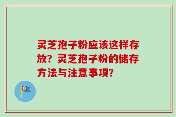 灵芝孢子粉应该这样存放？灵芝孢子粉的储存方法与注意事项？-第1张图片-卓越灵芝孢子粉