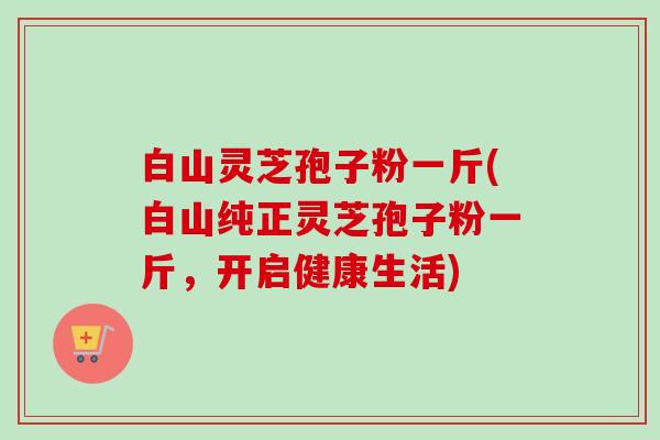 白山灵芝孢子粉一斤(白山纯正灵芝孢子粉一斤，开启健康生活)-第1张图片-卓越灵芝孢子粉