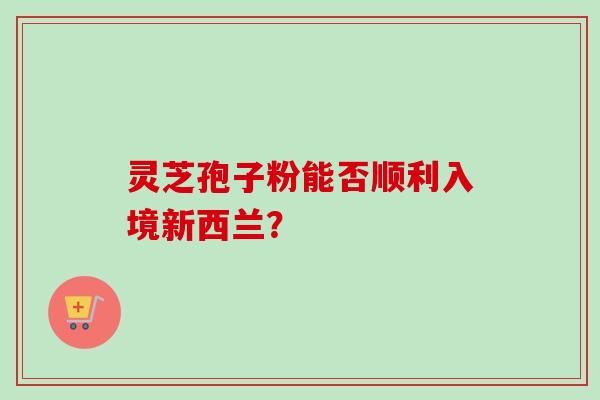 灵芝孢子粉能否顺利入境新西兰？-第1张图片-卓越灵芝孢子粉