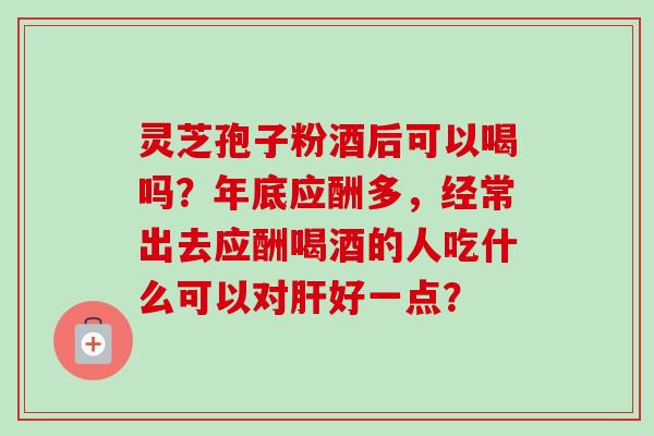 灵芝孢子粉酒后可以喝吗?年底应酬多,经常出去应酬喝酒的人吃什么可以对肝好一点?-第1张图片-卓越灵芝孢子粉 灵芝孢子粉酒后可以喝吗?年底应酬多,经常出去应酬喝酒的人吃什么可以对肝好一点?-第1张图片-卓越灵芝孢子粉