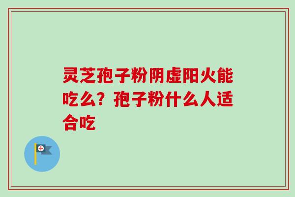 灵芝孢子粉阴虚阳火能吃么？孢子粉什么人适合吃-第1张图片-卓越灵芝孢子粉