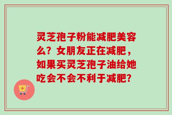 灵芝孢子粉能减肥美容么?女朋友正在减肥,如果买灵芝孢子油给她吃会不会不利于减肥?-第1张图片-卓越灵芝孢子粉 灵芝孢子粉能减肥美容么?女朋友正在减肥,如果买灵芝孢子油给她吃会不会不利于减肥?-第1张图片-卓越灵芝孢子粉