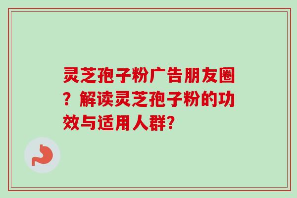 灵芝孢子粉广告朋友圈?解读灵芝孢子粉的功效与适用人群?-第1张图片-卓越灵芝孢子粉 灵芝孢子粉广告朋友圈?解读灵芝孢子粉的功效与适用人群?-第1张图片-卓越灵芝孢子粉