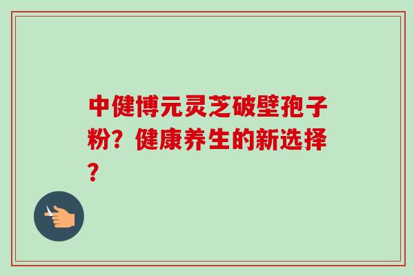中健博元灵芝破壁孢子粉?健康养生的新选择?-第1张图片-卓越灵芝孢子粉 中健博元灵芝破壁孢子粉?健康养生的新选择?-第1张图片-卓越灵芝孢子粉
