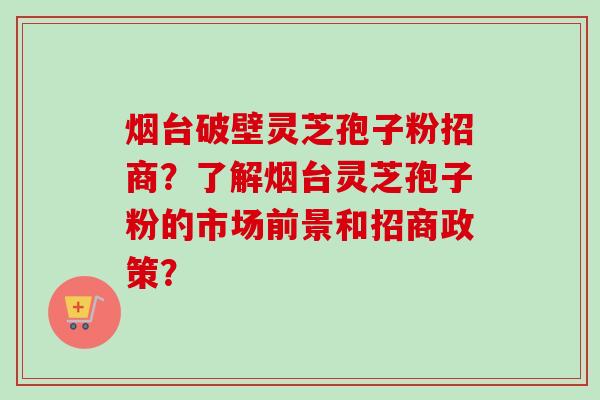 烟台破壁灵芝孢子粉招商？了解烟台灵芝孢子粉的市场前景和招商政策？-第1张图片-卓越灵芝孢子粉