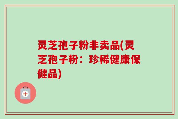 灵芝孢子粉非卖品(灵芝孢子粉:珍稀健康保健品)-第1张图片-卓越灵芝孢子粉 灵芝孢子粉非卖品(灵芝孢子粉:珍稀健康保健品)-第1张图片-卓越灵芝孢子粉