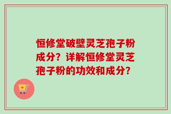 恒修堂破壁灵芝孢子粉成分？详解恒修堂灵芝孢子粉的功效和成分？-第1张图片-卓越灵芝孢子粉
