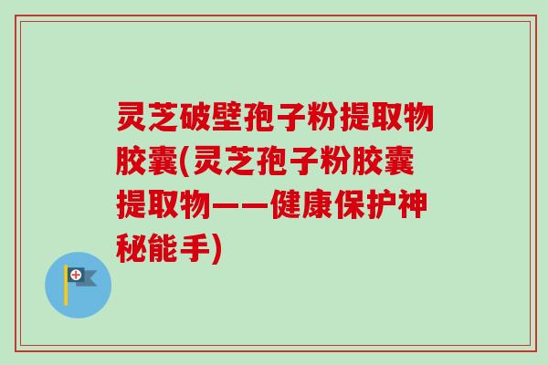 灵芝破壁孢子粉提取物胶囊(灵芝孢子粉胶囊提取物——健康保护神秘能手)-第1张图片-卓越灵芝孢子粉