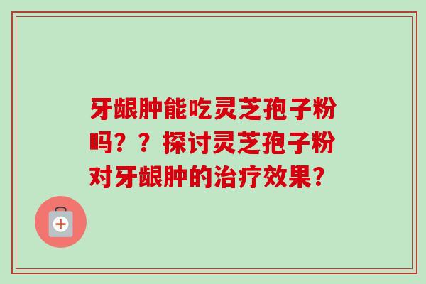 牙龈肿能吃灵芝孢子粉吗??探讨灵芝孢子粉对牙龈肿的治疗效果?-第1张图片-卓越灵芝孢子粉 牙龈肿能吃灵芝孢子粉吗??探讨灵芝孢子粉对牙龈肿的治疗效果?-第1张图片-卓越灵芝孢子粉
