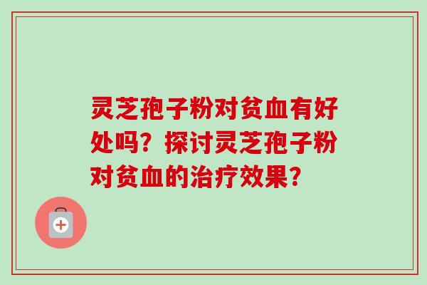 灵芝孢子粉对贫血有好处吗？探讨灵芝孢子粉对贫血的治疗效果？-第1张图片-卓越灵芝孢子粉