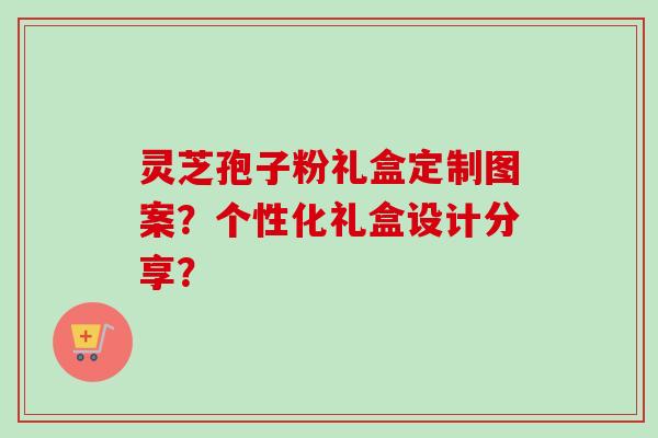 灵芝孢子粉礼盒定制图案?个性化礼盒设计分享?-第1张图片-卓越灵芝孢子粉 灵芝孢子粉礼盒定制图案?个性化礼盒设计分享?-第1张图片-卓越灵芝孢子粉