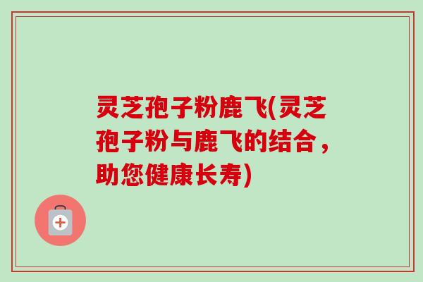 灵芝孢子粉鹿飞(灵芝孢子粉与鹿飞的结合，助您健康长寿)-第1张图片-卓越灵芝孢子粉