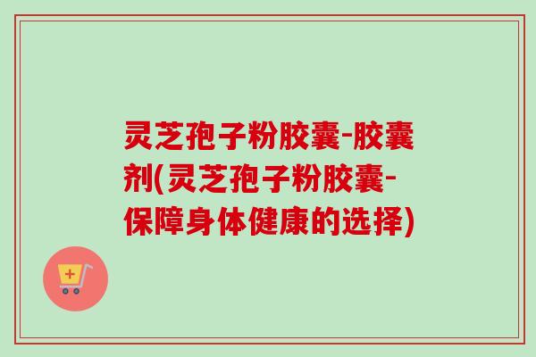 灵芝孢子粉胶囊-胶囊剂(灵芝孢子粉胶囊-保障身体健康的选择)-第1张图片-卓越灵芝孢子粉 灵芝孢子粉胶囊-胶囊剂(灵芝孢子粉胶囊-保障身体健康的选择)-第1张图片-卓越灵芝孢子粉