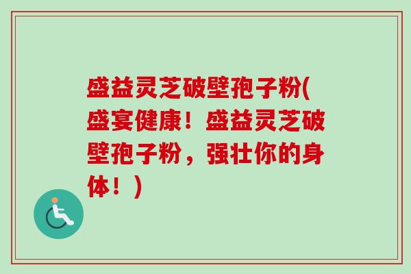 盛益灵芝破壁孢子粉(盛宴健康！盛益灵芝破壁孢子粉，强壮你的身体！)-第1张图片-卓越灵芝孢子粉