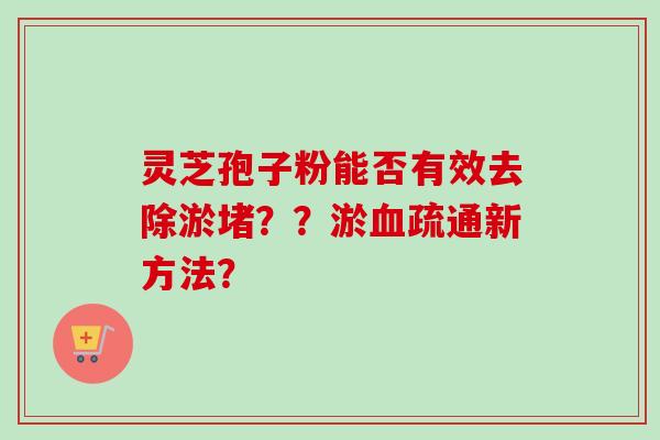 灵芝孢子粉能否有效去除淤堵？？淤血疏通新方法？-第1张图片-卓越灵芝孢子粉