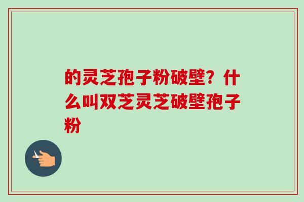 的灵芝孢子粉破壁？什么叫双芝灵芝破壁孢子粉-第1张图片-卓越灵芝孢子粉