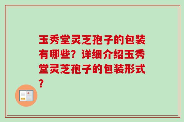 玉秀堂灵芝孢子的包装有哪些？详细介绍玉秀堂灵芝孢子的包装形式？-第1张图片-卓越灵芝孢子粉