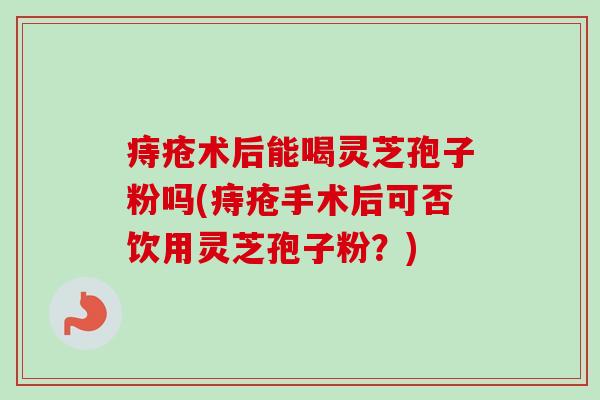 痔疮术后能喝灵芝孢子粉吗(痔疮手术后可否饮用灵芝孢子粉?)-第1张图片-卓越灵芝孢子粉 痔疮术后能喝灵芝孢子粉吗(痔疮手术后可否饮用灵芝孢子粉?)-第1张图片-卓越灵芝孢子粉