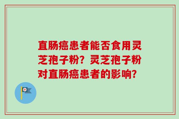 直肠癌患者能否食用灵芝孢子粉？灵芝孢子粉对直肠癌患者的影响？-第1张图片-卓越灵芝孢子粉