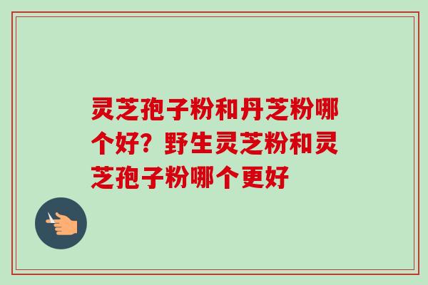 灵芝孢子粉和丹芝粉哪个好?野生灵芝粉和灵芝孢子粉哪个更好-第1张图片-卓越灵芝孢子粉 灵芝孢子粉和丹芝粉哪个好?野生灵芝粉和灵芝孢子粉哪个更好-第1张图片-卓越灵芝孢子粉